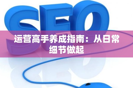 运营高手养成指南：从日常细节做起
