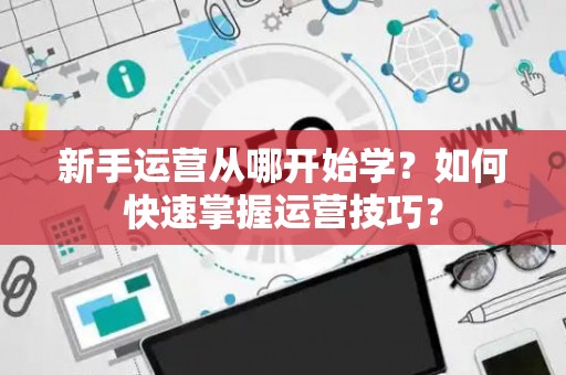 新手运营从哪开始学？如何快速掌握运营技巧？
